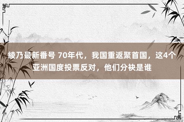 綾乃最新番号 70年代，我国重返聚首国，这4个亚洲国度投票反对，他们分袂是谁