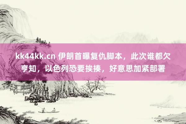 kk44kk.cn 伊朗首曝复仇脚本，此次谁都欠亨知，以色列恐要挨揍，好意思加紧部署