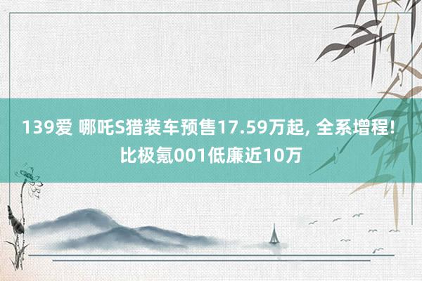 139爱 哪吒S猎装车预售17.59万起, 全系增程! 比极氪001低廉近10万