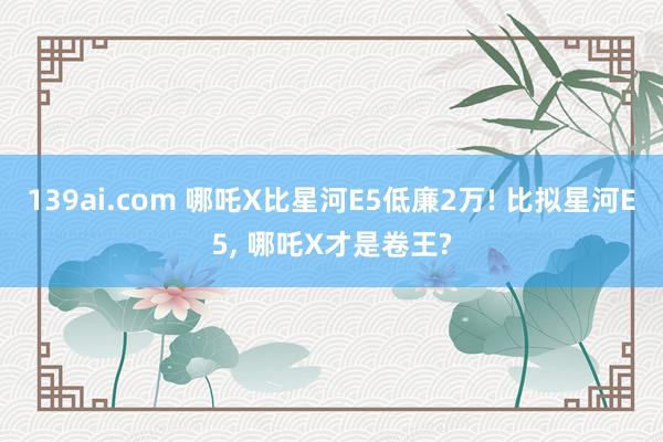 139ai.com 哪吒X比星河E5低廉2万! 比拟星河E5, 哪吒X才是卷王?