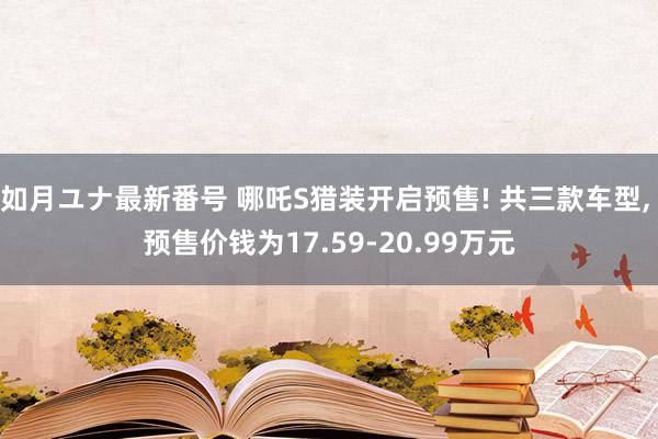 如月ユナ最新番号 哪吒S猎装开启预售! 共三款车型, 预售价钱为17.59-20.99万元