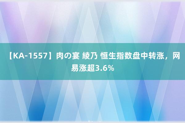 【KA-1557】肉の宴 綾乃 恒生指数盘中转涨，网易涨超3.6%