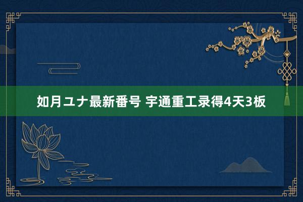 如月ユナ最新番号 宇通重工录得4天3板