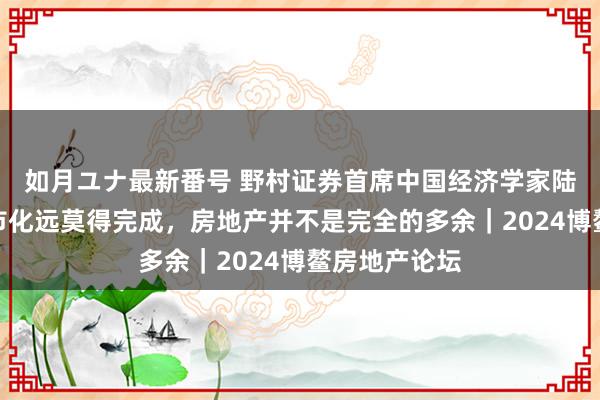 如月ユナ最新番号 野村证券首席中国经济学家陆挺：中国城市化远莫得完成，房地产并不是完全的多余｜2024博鳌房地产论坛