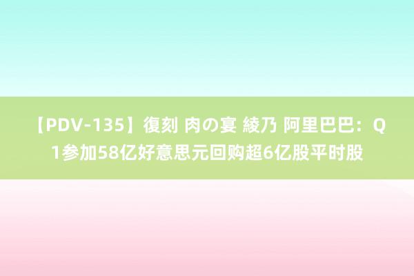 【PDV-135】復刻 肉の宴 綾乃 阿里巴巴：Q1参加58亿好意思元回购超6亿股平时股