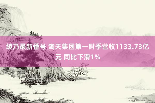 綾乃最新番号 淘天集团第一财季营收1133.73亿元 同比下滑1%