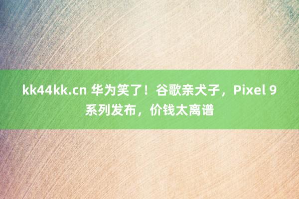 kk44kk.cn 华为笑了！谷歌亲犬子，Pixel 9系列发布，价钱太离谱