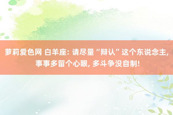 萝莉爱色网 白羊座: 请尽量“辩认”这个东说念主, 事事多留个心眼, 多斗争没自制!