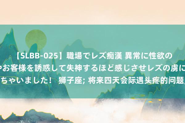 【SLBB-025】職場でレズ痴漢 異常に性欲の強い私（真性レズ）同僚やお客様を誘惑して失神するほど感じさせレズの虜にしちゃいました！ 狮子座; 将来四天会际遇头疼的问题, 事挺大, 望望若何处置郁闷