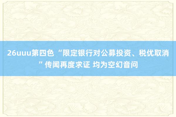 26uuu第四色 “限定银行对公募投资、税优取消”传闻再度求证 均为空幻音问