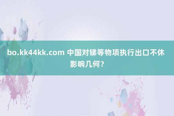 bo.kk44kk.com 中国对锑等物项执行出口不休 影响几何？