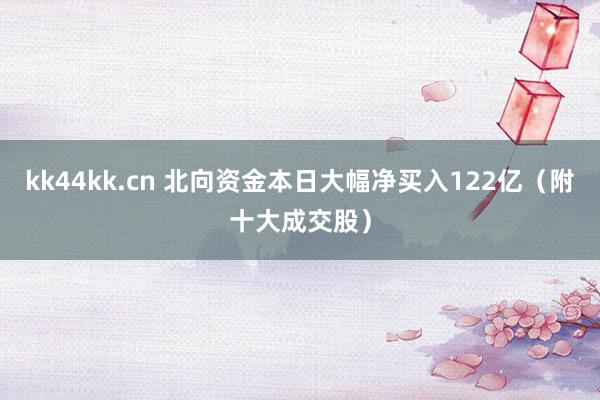 kk44kk.cn 北向资金本日大幅净买入122亿（附十大成交股）