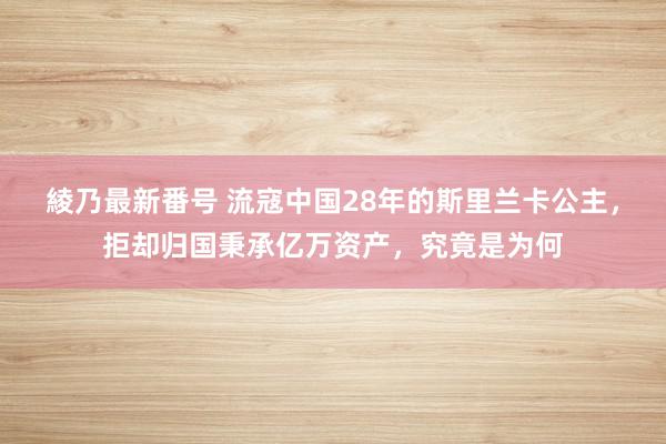 綾乃最新番号 流寇中国28年的斯里兰卡公主，拒却归国秉承亿万资产，究竟是为何