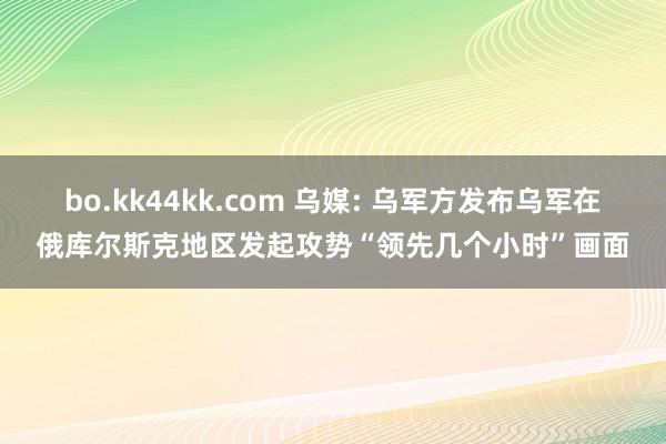 bo.kk44kk.com 乌媒: 乌军方发布乌军在俄库尔斯克地区发起攻势“领先几个小时”画面