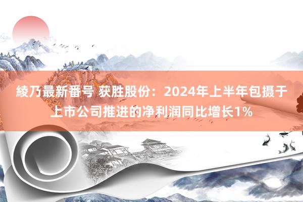 綾乃最新番号 获胜股份：2024年上半年包摄于上市公司推进的净利润同比增长1%