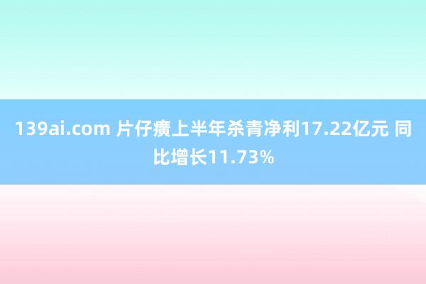 139ai.com 片仔癀上半年杀青净利17.22亿元 同比增长11.73%