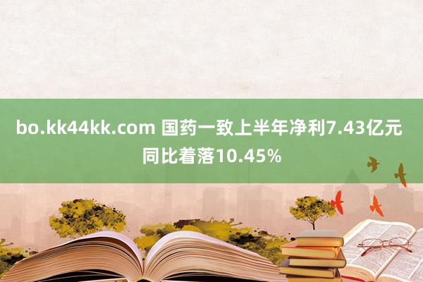 bo.kk44kk.com 国药一致上半年净利7.43亿元 同比着落10.45%