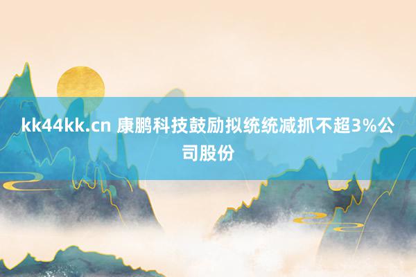 kk44kk.cn 康鹏科技鼓励拟统统减抓不超3%公司股份