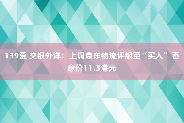 139爱 交银外洋：上调京东物流评级至“买入” 蓄意价11.3港元