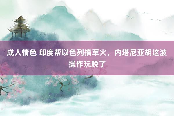 成人情色 印度帮以色列搞军火，内塔尼亚胡这波操作玩脱了