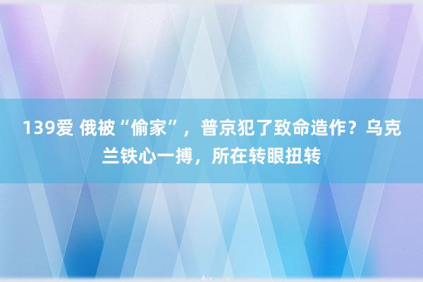 139爱 俄被“偷家”，普京犯了致命造作？乌克兰铁心一搏，所在转眼扭转