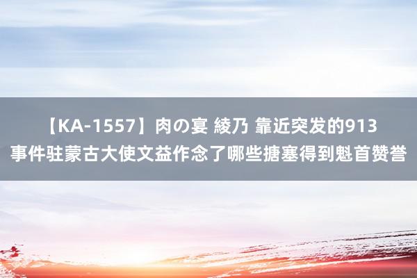 【KA-1557】肉の宴 綾乃 靠近突发的913事件驻蒙古大使文益作念了哪些搪塞得到魁首赞誉