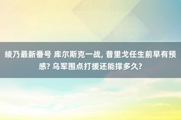 綾乃最新番号 库尔斯克一战, 普里戈任生前早有预感? 乌军围点打援还能撑多久?