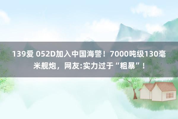 139爱 052D加入中国海警！7000吨级130毫米舰炮，网友:实力过于“粗暴”！