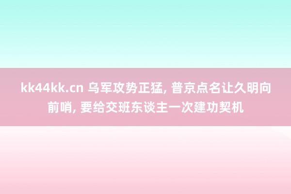 kk44kk.cn 乌军攻势正猛, 普京点名让久明向前哨, 要给交班东谈主一次建功契机