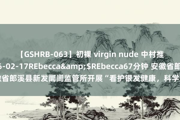 【GSHRB-063】初裸 virgin nude 中村推菜</a>2016-02-17REbecca&$REbecca67分钟 安徽省郎溪县新发阛阓监管所开展“看护银发健康，科学选购保健食物”科普宣传行径