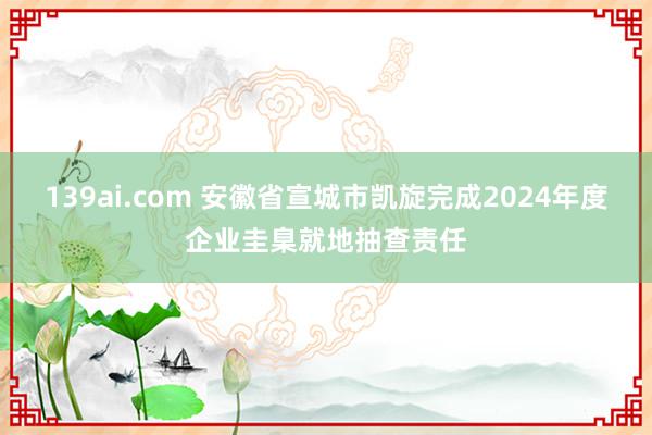 139ai.com 安徽省宣城市凯旋完成2024年度企业圭臬就地抽查责任