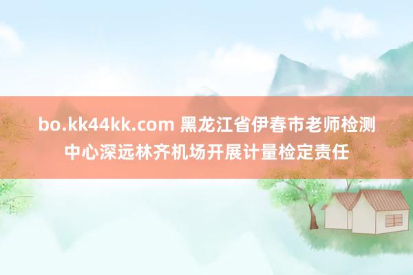 bo.kk44kk.com 黑龙江省伊春市老师检测中心深远林齐机场开展计量检定责任