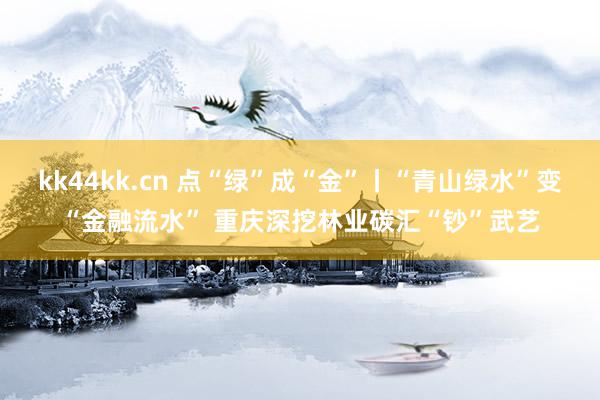 kk44kk.cn 点“绿”成“金”丨“青山绿水”变“金融流水” 重庆深挖林业碳汇“钞”武艺