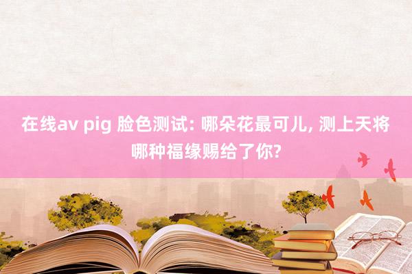 在线av pig 脸色测试: 哪朵花最可儿, 测上天将哪种福缘赐给了你?