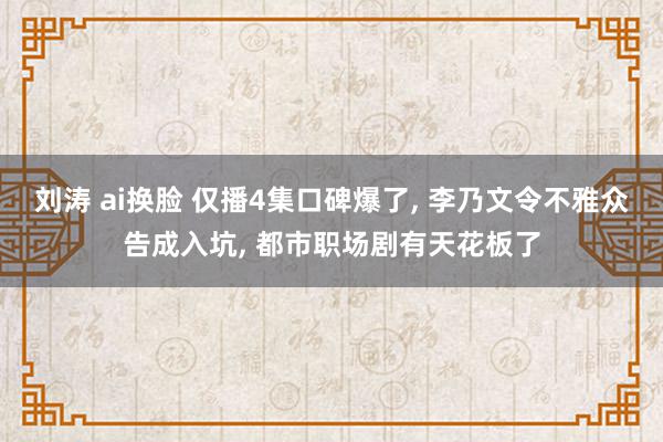 刘涛 ai换脸 仅播4集口碑爆了, 李乃文令不雅众告成入坑, 都市职场剧有天花板了