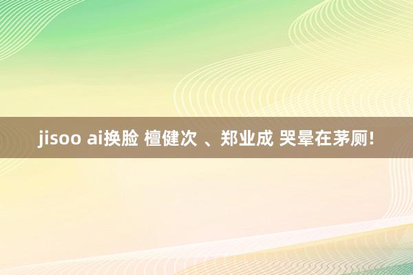 jisoo ai换脸 檀健次 、郑业成 哭晕在茅厕!