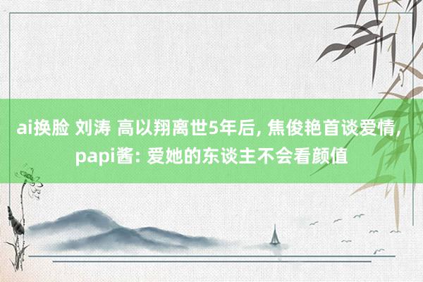 ai换脸 刘涛 高以翔离世5年后, 焦俊艳首谈爱情, papi酱: 爱她的东谈主不会看颜值