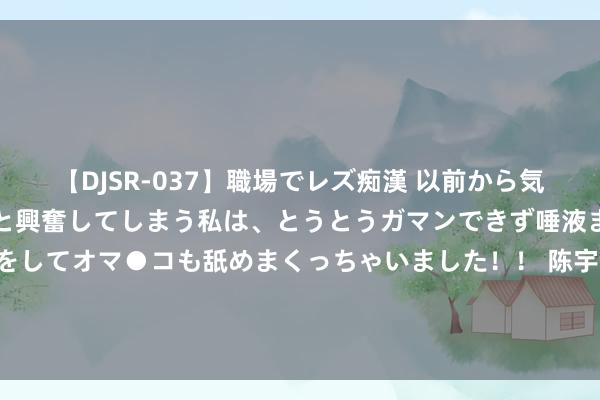 【DJSR-037】職場でレズ痴漢 以前から気になるあの娘を見つけると興奮してしまう私は、とうとうガマンできず唾液まみれでディープキスをしてオマ●コも舐めまくっちゃいました！！ 陈宇汐专访让东谈主泪目! 于今齐认为追不上全红禅! 映照对方的双子星