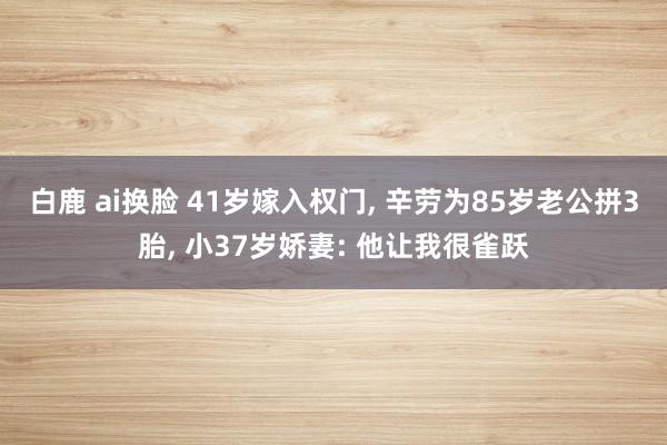 白鹿 ai换脸 41岁嫁入权门, 辛劳为85岁老公拼3胎, 小37岁娇妻: 他让我很雀跃