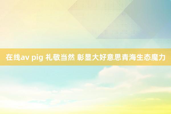 在线av pig 礼敬当然 彰显大好意思青海生态魔力