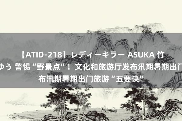 【ATID-218】レディーキラー ASUKA 竹内紗里奈 麻生ゆう 警惕“野景点”！文化和旅游厅发布汛期暑期出门旅游“五要诀”