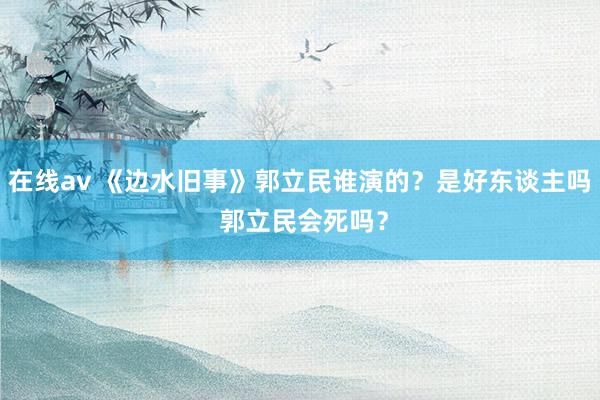 在线av 《边水旧事》郭立民谁演的？是好东谈主吗 郭立民会死吗？