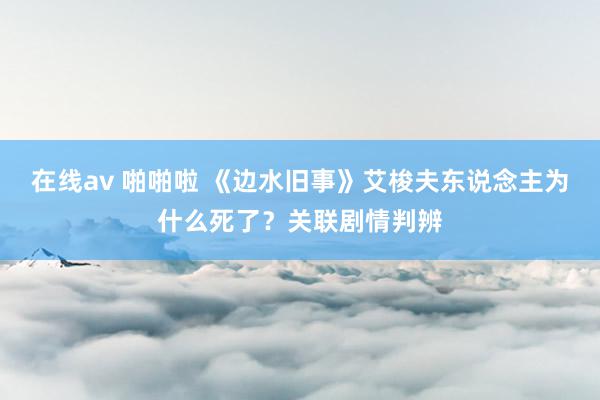 在线av 啪啪啦 《边水旧事》艾梭夫东说念主为什么死了？关联剧情判辨