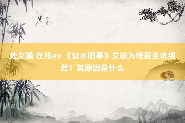 处女膜 在线av 《边水旧事》艾梭为啥要生坑细君？其原因是什么