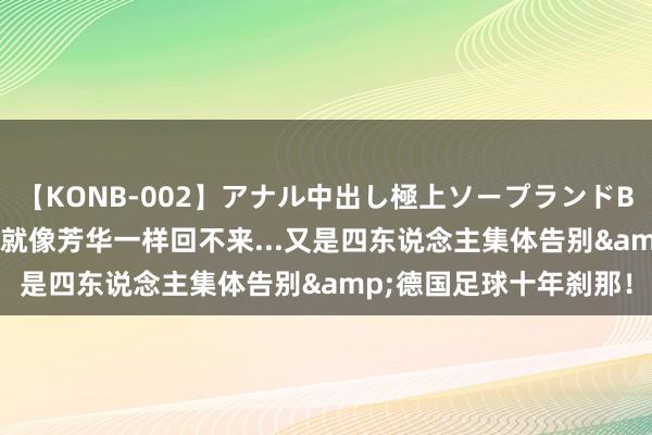 【KONB-002】アナル中出し極上ソープランドBEST4時間 那些夏天，就像芳华一样回不来...又是四东说念主集体告别&德国足球十年刹那！