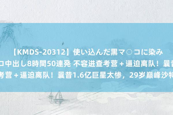 【KMDS-20312】使い込んだ黒マ○コに染み渡る息子の精液ドロドロ中出し8時間50連発 不容进查考营＋逼迫离队！曩昔1.6亿巨星太惨，29岁巅峰沙特养老