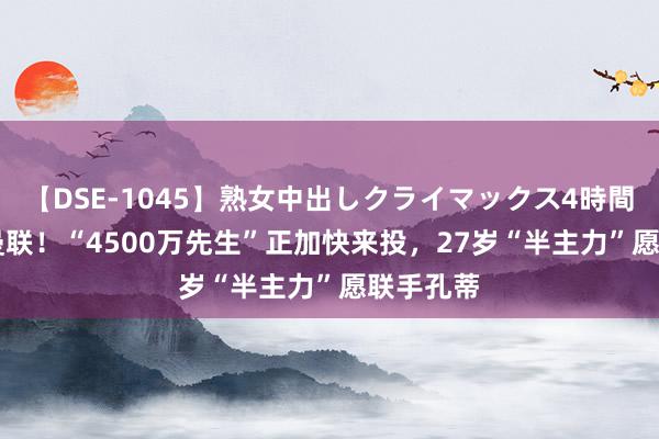 【DSE-1045】熟女中出しクライマックス4時間 4 恭喜曼联！“4500万先生”正加快来投，27岁“半主力”愿联手孔蒂