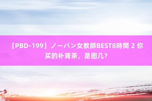 【PBD-199】ノーパン女教師BEST8時間 2 你买的补肾茶，是图几？