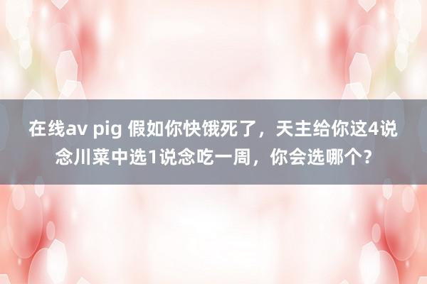 在线av pig 假如你快饿死了，天主给你这4说念川菜中选1说念吃一周，你会选哪个？