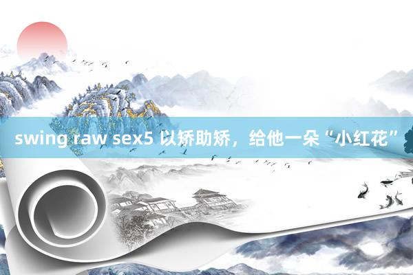 swing raw sex5 以矫助矫，给他一朵“小红花”